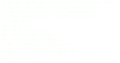 • Credibility and reputation already established in foreign countries. • Efficiency of operations, professionalism and honesty. • Serious global strategies to grow the international market. • Excellent product established reputation in the market. • Full support staff. • Job opportunities. • High quality line of products. • Tremendous cost/profit ratio. • International business development. • Business networking in foreign markets (Latin America, Europe, USA, Africa, etc.) • Business know-how, foreign markets, laws and regulations, customs, transportation.